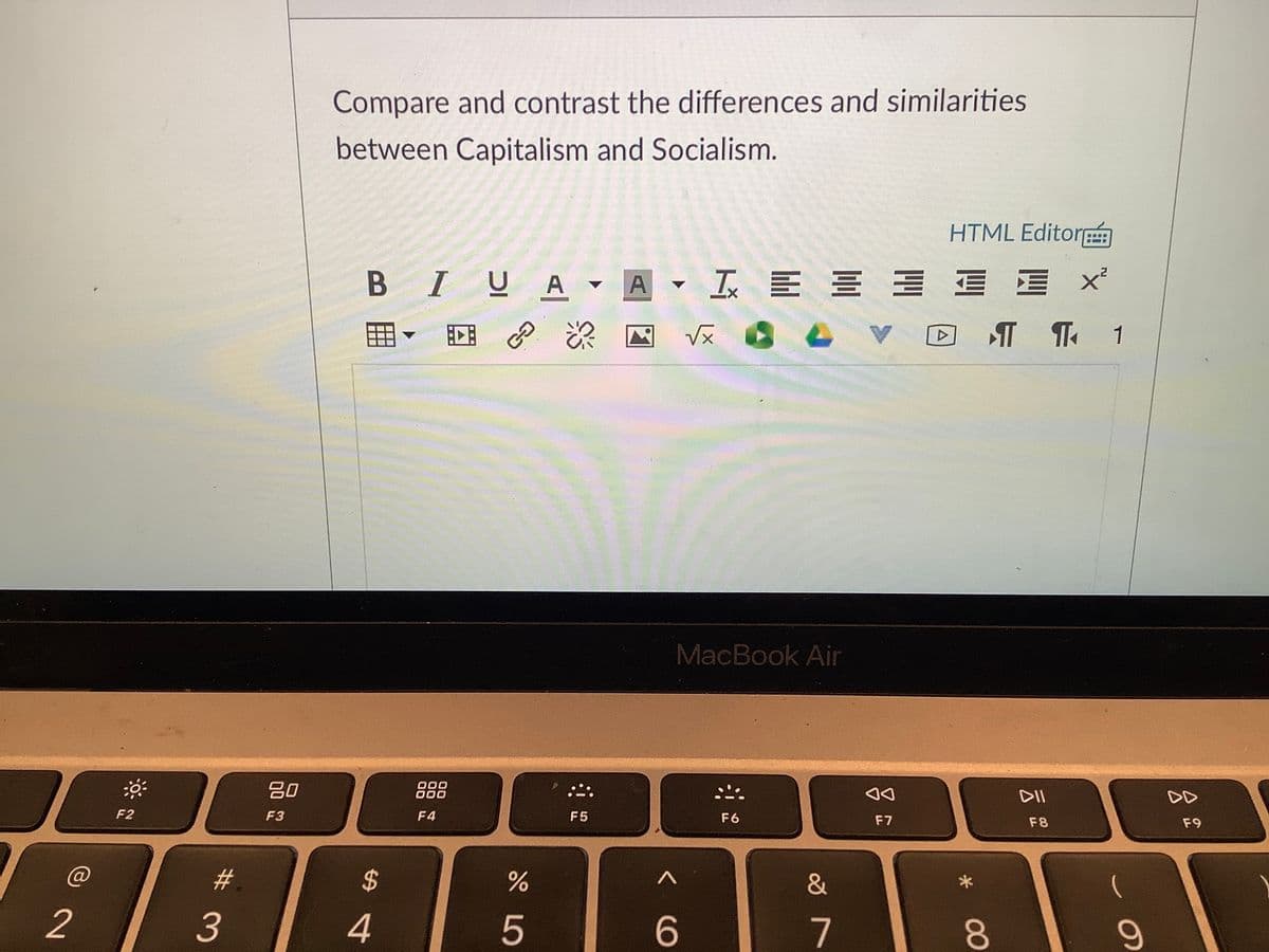 Compare and contrast the differences and similarities
between Capitalism and Socialism.
HTML Editor
BIUA - A I E E E E E X
回 の
MacBook Air
80
000
000
DII
DD
F2
F3
F4
F5
F6
F7
F8
F9
2$
&
2
5
6.
00
# 3
