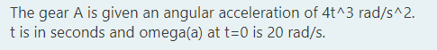 The gear A is given an angular acceleration of 4t^3 rad/s^2.
t is in seconds and omega(a) at t=0 is 20 rad/s.
