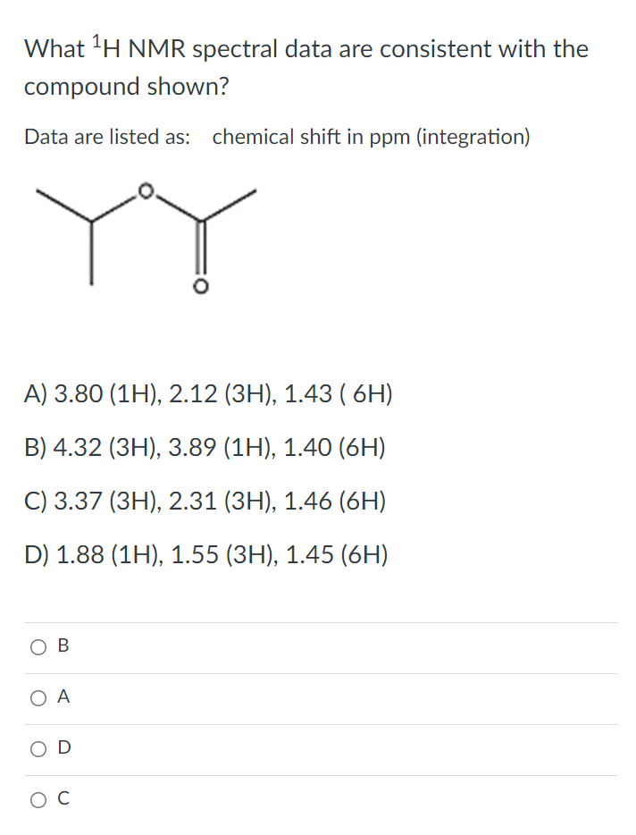 What 'H NMR spectral data are consistent with the
compound shown?
Data are listed as: chemical shift in ppm (integration)
А) 3.80 (1H), 2.12 (ЗН), 1.43 ( 6H)
B) 4.32 (3H), 3.89 (1H), 1.40 (6H)
C) 3.37 (3H), 2.31 (3H), 1.46 (6H)
D) 1.88 (1H), 1.55 (3H), 1.45 (6H)
O B
O A
O D
C
