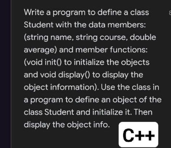 Write a program to define a class
Student with the data members:
(string name, string course, double
average) and member functions:
(void init() to initialize the objects
and void display() to display the
object information). Use the class in
a program to define an object of the
class Student and initialize it. Then
display the object info.
C++
