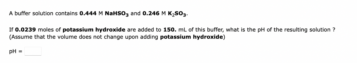 A buffer solution contains 0.444 M NaHSO3 and 0.246 M K,SO3.
If 0.0239 moles of potassium hydroxide are added to 150. mL of this buffer, what is the pH of the resulting solution ?
(Assume that the volume does not change upon adding potassium hydroxide)
pH =
