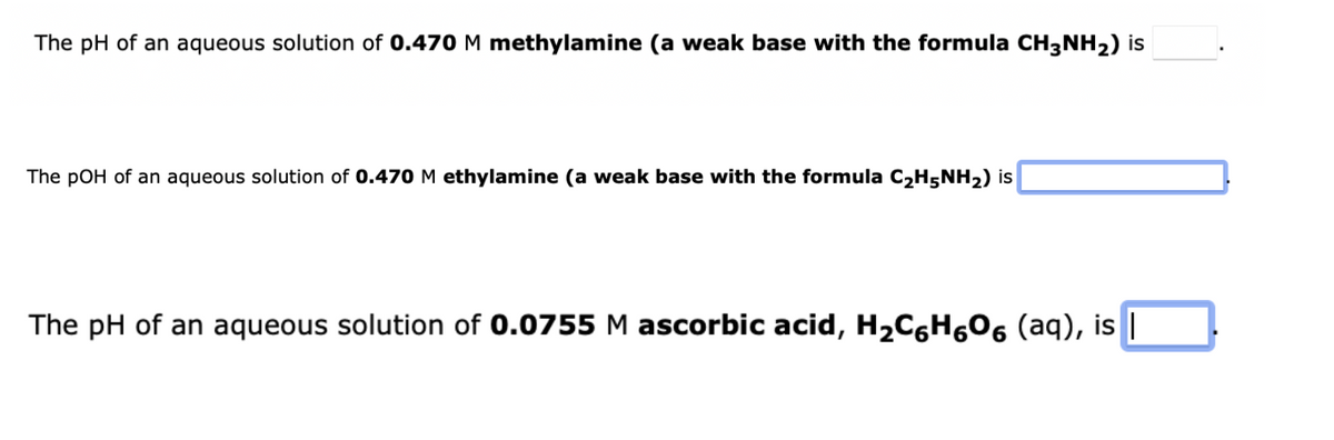 The pH of an aqueous solution of 0.470 M methylamine (a weak base with the formula CH3NH2) is
The pOH of an aqueous solution of 0.470M ethylamine (a weak base with the formula C2H5NH2) is
The pH of an aqueous solution of 0.0755 M ascorbic acid, H,C6H606 (aq), is |
