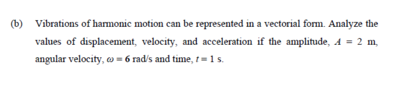 (b) Vibrations of harmonic motion can be represented in a vectorial form. Analyze the
values of displacement, velocity, and acceleration if the amplitude, A = 2 m,
angular velocity, @= 6 rad/s and time, t = 1 s.