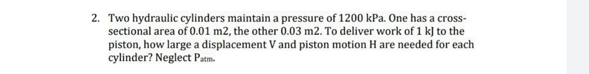 2. Two hydraulic cylinders maintain a pressure of 1200 kPa. One has a cross-
sectional area of 0.01 m2, the other 0.03 m2. To deliver work of 1 kJ to the
piston, how large a displacement V and piston motion H are needed for each
cylinder? Neglect Patm.
