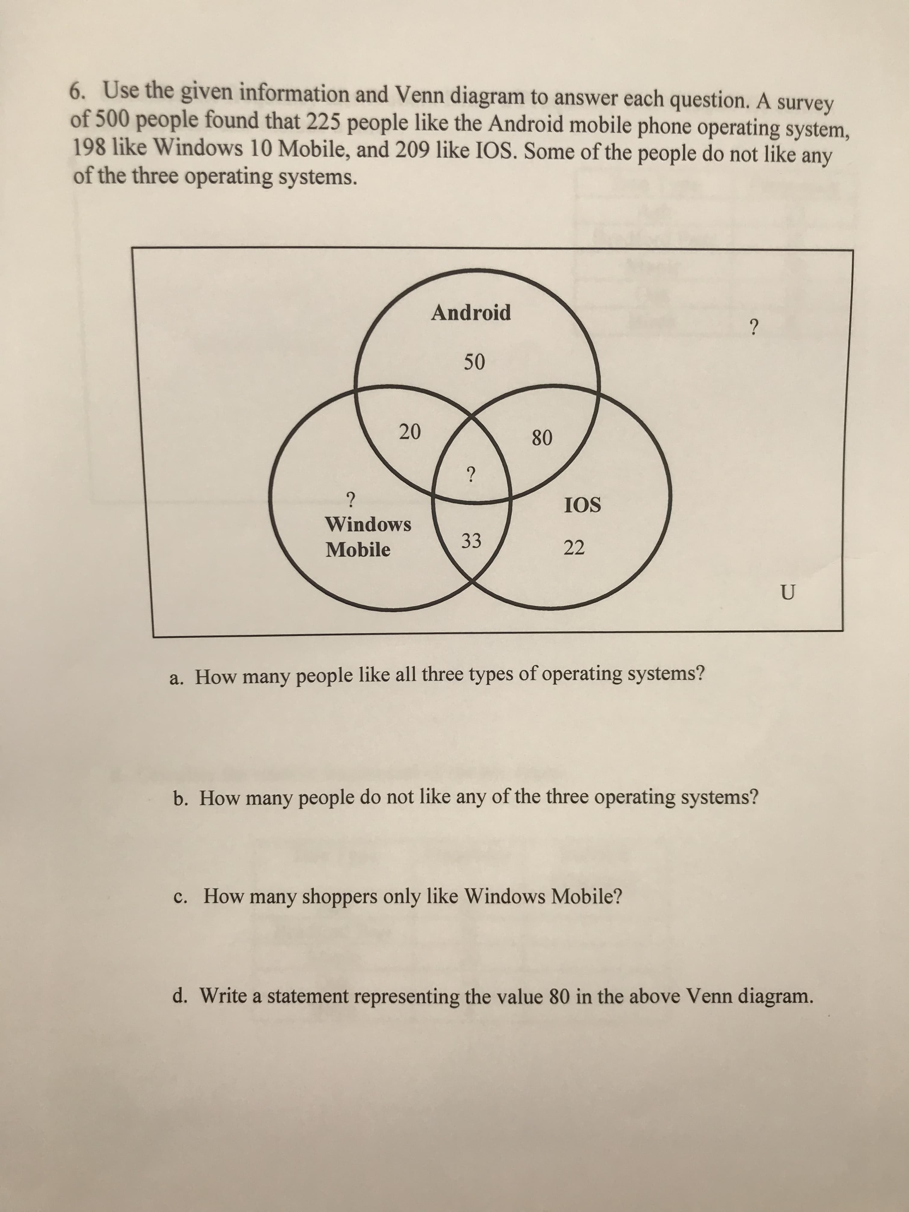 6. Use the given information and Venn diagram to answer each question. A survey
of 500 people found that 225 people like the Android mobile phone operating system,
198 like Windows 10 Mobile, and 209 like IOS. Some of the people do not like any
of the three operating systems.
Android
?
50
20
80
?
?
IOS
Windows
33
22
Mobile
U
a. How many people like all three types of operating systems?
b. How many people do not like any of the three operating systems?
c. How many shoppers only like Windows Mobile?
d. Write a statement representing the value 80 in the above Venn diagram.
