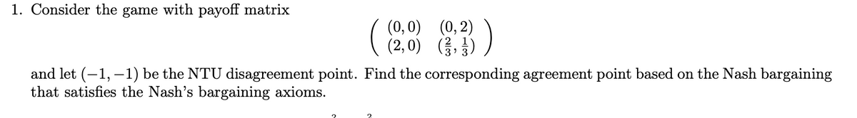 1. Consider the game with payoff matrix
(0,0) (0, 2)
(2,0) (,)
and let (-1, – 1) be the NTU disagreement point. Find the corresponding agreement point based on the Nash bargaining
that satisfies the Nash's bargaining axioms.
