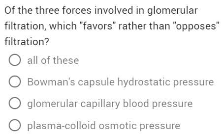 Of the three forces involved in glomerular
filtration, which "favors" rather than "opposes"
filtration?
O all of these
O Bowman's capsule hydrostatic pressure
O glomerular capillary blood pressure
O plasma-colloid osmotic pressure