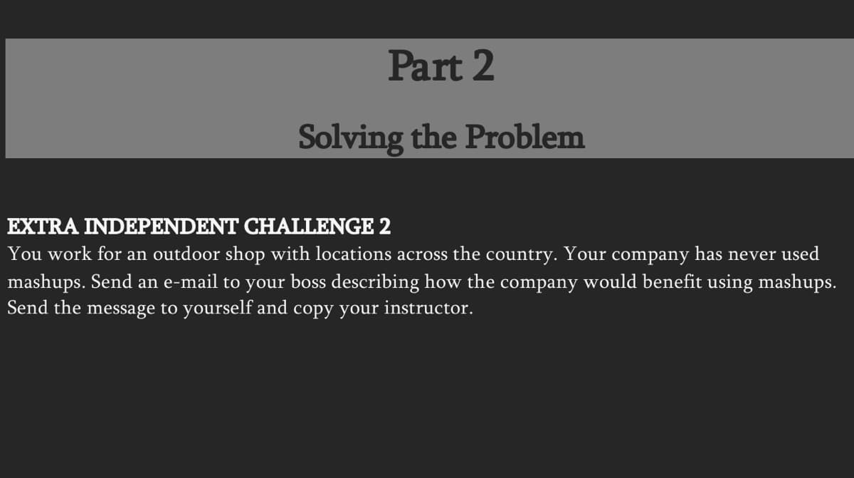 Part 2
Solving the Problem
EXTRA INDEPENDENT CHALLENGE 2
You work for an outdoor shop with locations across the country. Your company has never used
mashups. Send an e-mail to your boss describing how the company would benefit using mashups.
Send the message to yourself and copy your instructor.