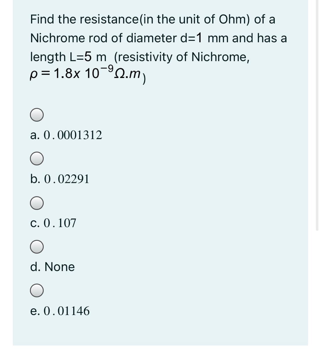 Find the resistance(in the unit of Ohm) of a
Nichrome rod of diameter d=1 mm and has a
length L=5 m (resistivity of Nichrome,
p = 1.8x 10-º0.m)
a. 0.0001312
b. 0.02291
c. 0.107
d. None
e. 0.01146
