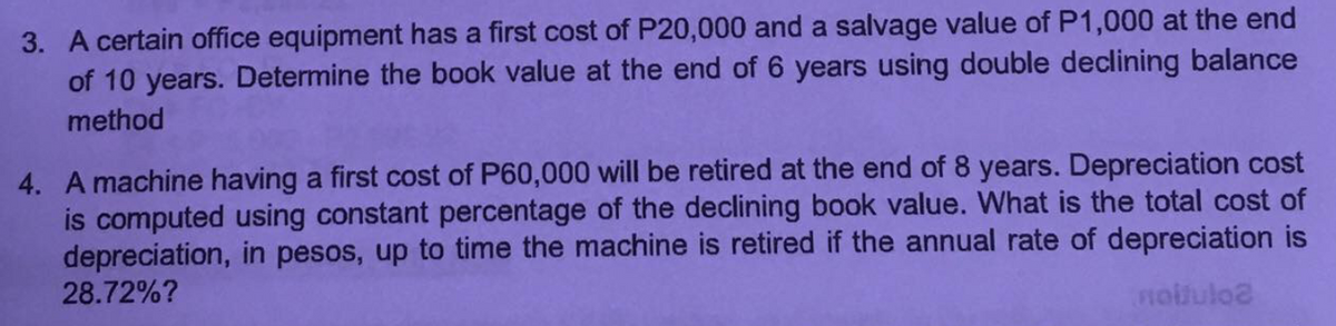 3. A certain office equipment has a first cost of P20,000 and a salvage value of P1,000 at the end
of 10 years. Determine the book value at the end of 6 years using double declining balance
method
4. A machine having a first cost of P60,000 will be retired at the end of 8 years. Depreciation cost
is computed using constant percentage of the declining book value. What is the total cost of
depreciation, in pesos, up to time the machine is retired if the annual rate of depreciation is
28.72%?
notluloa
