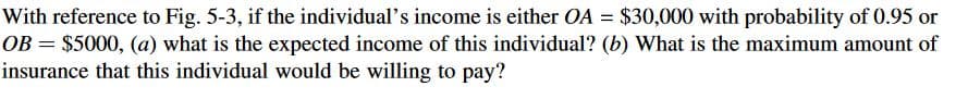 With reference to Fig. 5-3, if the individual's income is either OA = $30,000 with probability of 0.95 or
OB = $5000, (a) what is the expected income of this individual? (b) What is the maximum amount of
insurance that this individual would be willing to pay?
%3D
