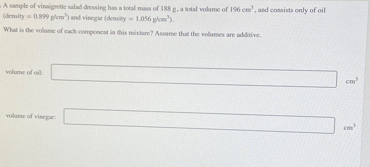A sample of vinaigrette salad dressing has a total mass of 188 g, a total volume of 196 cm³, and consists only of oil
(density = 0.899 g/cm³) and vinegar (density 1.056 g/cm³).
What is the volume of each component in this mixture? Assume that the volumes are additive.
volume of oil:
volume of vinegar:
3
cm
cm³