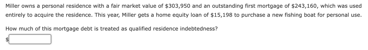 Miller owns a personal residence with a fair market value of $303,950 and an outstanding first mortgage of $243,160, which was used
entirely to acquire the residence. This year, Miller gets a home equity loan of $15,198 to purchase a new fishing boat for personal use.
How much of this mortgage debt is treated as qualified residence indebtedness?