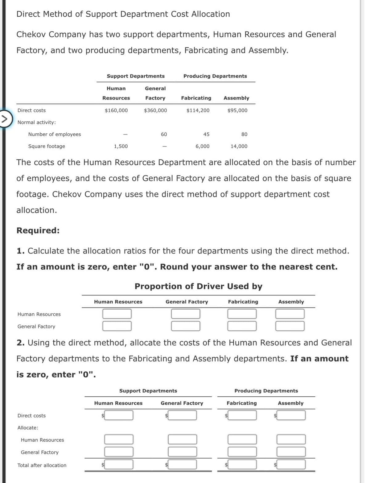 Direct Method of Support Department Cost Allocation
Chekov Company has two support departments, Human Resources and General
Factory, and two producing departments, Fabricating and Assembly.
Direct costs
Normal activity:
Number of employees
Square footage
Support Departments
Producing Departments
Human
Resources
$160,000
General
Factory
$360,000
Fabricating
Assembly
$114,200
$95,000
60
45
80
1,500
6,000
14,000
The costs of the Human Resources Department are allocated on the basis of number
of employees, and the costs of General Factory are allocated on the basis of square
footage. Chekov Company uses the direct method of support department cost
allocation.
Required:
1. Calculate the allocation ratios for the four departments using the direct method.
If an amount is zero, enter "0". Round your answer to the nearest cent.
Proportion of Driver Used by
Human Resources
Human Resources
General Factory
General Factory
Fabricating
Assembly
2. Using the direct method, allocate the costs of the Human Resources and General
Factory departments to the Fabricating and Assembly departments. If an amount
enter "0".
is zero,
Direct costs
Allocate:
Human Resources
General Factory
Total after allocation
Support Departments
Producing Departments
Human Resources
General Factory
Fabricating
Assembly
$