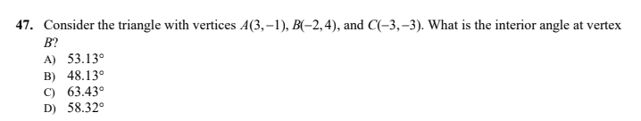 47. Consider the triangle with vertices A(3,–1), B(-2, 4), and C(-3,–3). What is the interior angle at vertex
B?
A) 53.13°
B) 48.13°
C) 63.43°
D) 58.32°
