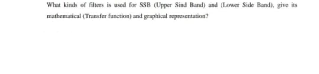 What kinds of filters is used for SSB (Upper Sind Band) and (Lower Side Band), give its
mathematical (Transfer function) and graphical representation?
