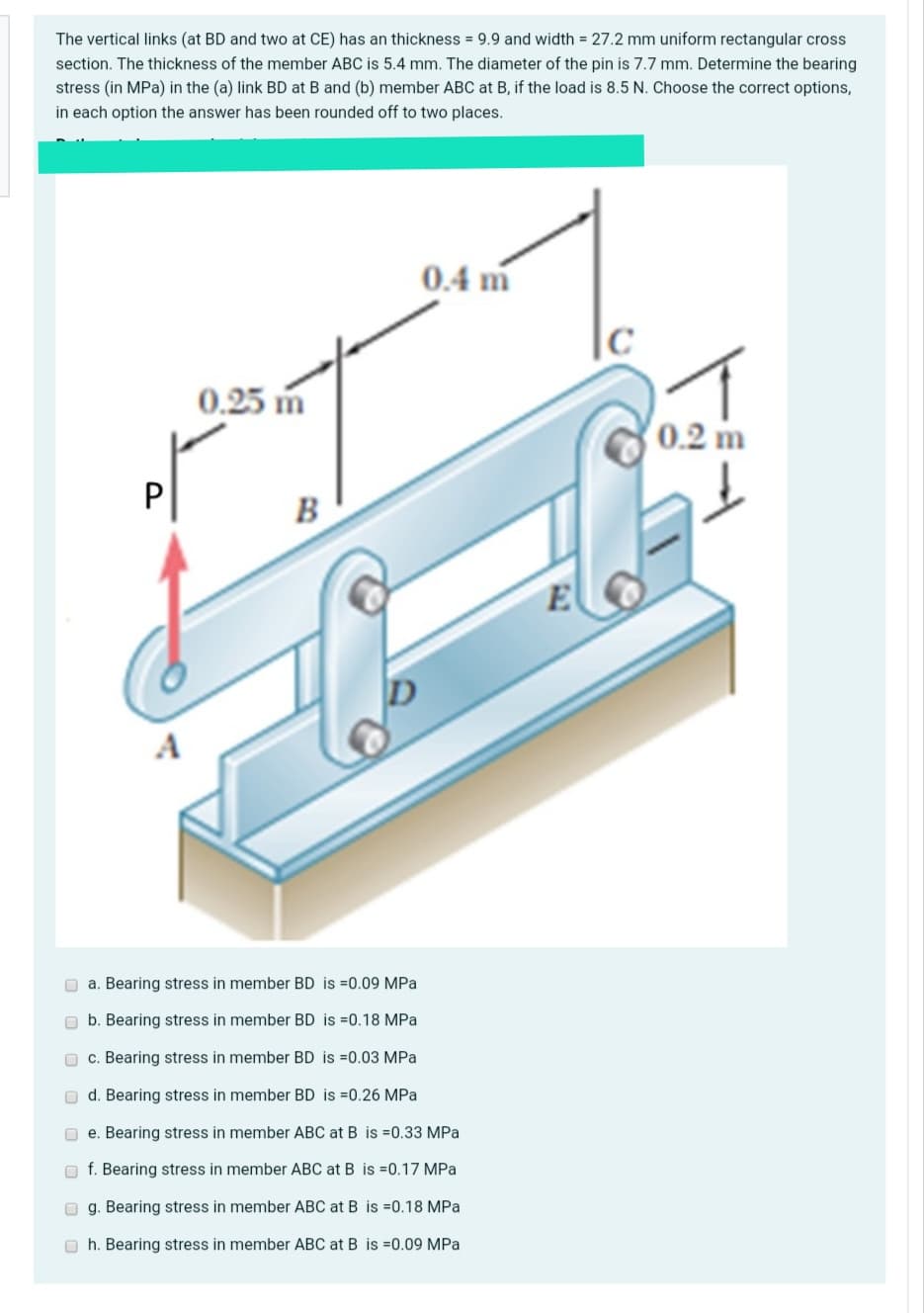 The vertical links (at BD and two at CE) has an thickness = 9.9 and width = 27.2 mm uniform rectangular cross
section. The thickness of the member ABC is 5.4 mm. The diameter of the pin is 7.7 mm. Determine the bearing
stress (in MPa) in the (a) link BD at B and (b) member ABC at B, if the load is 8.5 N. Choose the correct options,
in each option the answer has been rounded off to two places.
0.4 m
0.25 m
0.2 m
P
B
A
O a. Bearing stress in member BD is =0.09 MPa
O b. Bearing stress in member BD is =0.18 MPa
O c. Bearing stress in member BD is =0.03 MPa
O d. Bearing stress in member BD is =0.26 MPa
O e. Bearing stress in member ABC at B is =0.33 MPa
f. Bearing stress in member ABC at B is =0.17 MPa
O g. Bearing stress in member ABC at B is =0.18 MPa
O h. Bearing stress in member ABC at B is =0.09 MPa
