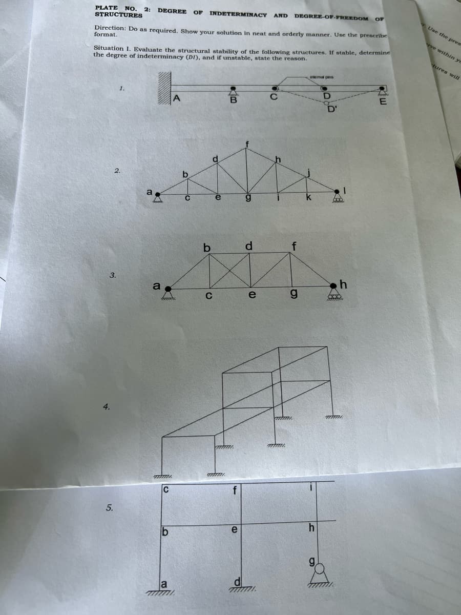 PLATE NO. 2: DEGREE
STRUCTURES
Direction: Do as required. Show your solution in neat and orderly manner. Use the prescribe
format.
Situation I. Evaluate the structural stability of the following structures. If stable, determine
the degree of indeterminacy (DI), and if unstable, state the reason.
3.
4.
5.
1.
2.
a
a
mimi
C
OF INDETERMINACY AND DEGREE-OF-FREEDOM OF
b
a
777777
b
C
mimi
B
e
d
e
d
7777771
C
mimi.
f
9
h
0900
D'
Goo
h
600
Riw
E
Use the pres
ve within yo
tures will