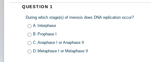QUESTION 1
During which stage(s) of meiosis does DNA replication occur?
O A. Interphase
B. Prophase I
C. Anaphase I or Anaphase II
D. Metaphase I or Metaphase II
