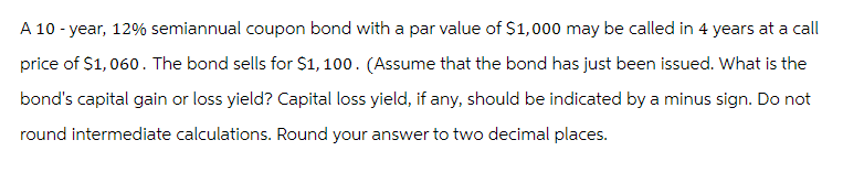 A 10-year, 12% semiannual coupon bond with a par value of $1,000 may be called in 4 years at a call
price of $1,060. The bond sells for $1,100. (Assume that the bond has just been issued. What is the
bond's capital gain or loss yield? Capital loss yield, if any, should be indicated by a minus sign. Do not
round intermediate calculations. Round your answer to two decimal places.