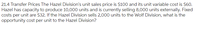 21.4 Transfer Prices The Hazel Division's unit sales price is $100 and its unit variable cost is $60.
Hazel has capacity to produce 10,000 units and is currently selling 8,000 units externally. Fixed
costs per unit are $32. If the Hazel Division sells 2,000 units to the Wolf Division, what is the
opportunity cost per unit to the Hazel Division?