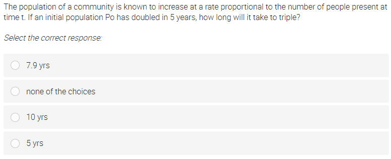 The population of a community is known to increase at a rate proportional to the number of people present at
time t. If an initial population Po has doubled in 5 years, how long will it take to triple?
Select the correct response:
7.9 yrs
none of the choices
10 yrs
О 5
5 yrs
