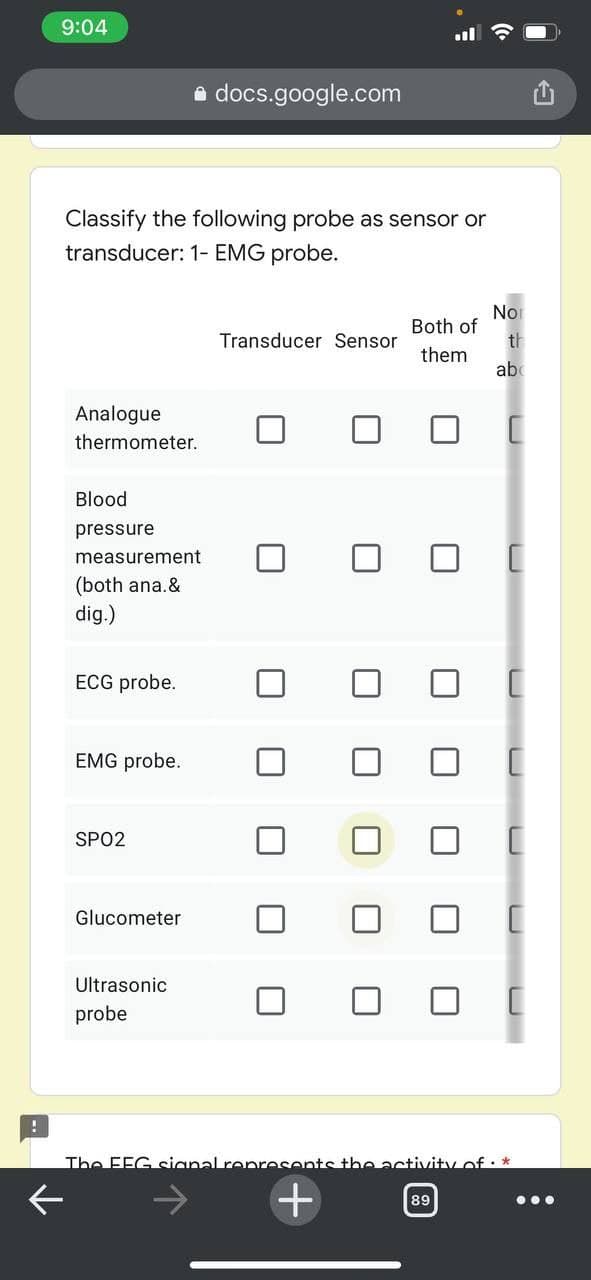 9:04
docs.google.com
Classify the following probe as sensor or
transducer: 1- EMG probe.
Nor
Both of
th
them
Analogue
thermometer.
Blood
pressure
measurement
(both ana.&
dig.)
ECG probe.
EMG probe.
SPO2
Glucometer
Ultrasonic
probe
The EEG signal represents the activity of. *
89
...
Transducer Sensor
+
U
■
■
ab
[
A