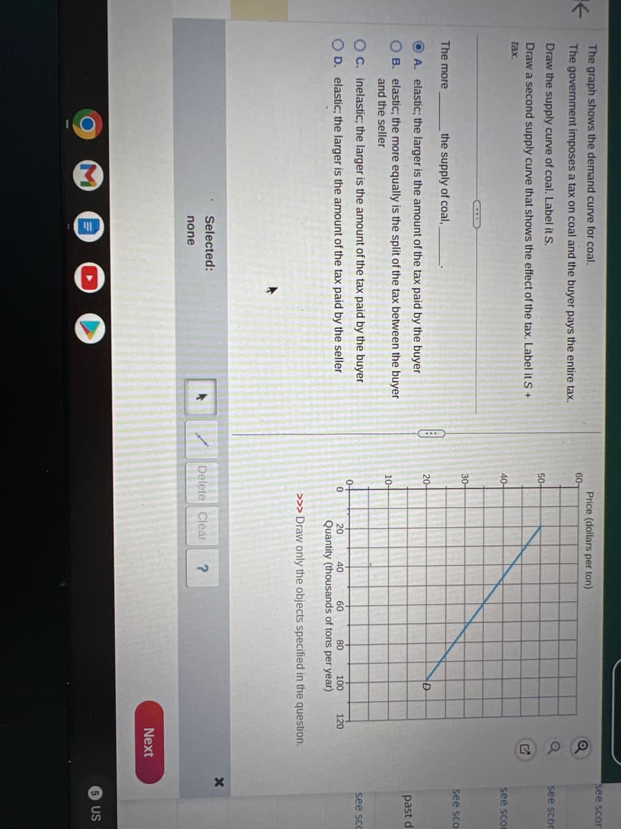 K
The graph shows the demand curve for coal.
The government imposes a tax on coal and the buyer pays the entire tax.
Draw the supply curve of coal. Label it S.
Draw a second supply curve that shows the effect of the tax. Label it S +
tax.
The more
the supply of coal,
OA. elastic; the larger is the amount of the tax paid by the buyer
OB. elastic; the more equally is the split of the tax between the buyer
and the seller
O c. inelastic; the larger is the amount of the tax paid by the buyer
OD. elastic; the larger is the amount of the tax paid by the seller.
Selected:
none
60-
50-
40-
30-
20-
10-
0-
Price (dollars per ton)
0
Delete Clear
40
20
60 80 100
Quantity (thousands of tons per year)
>>> Draw only the objects specified in the question.
D
?
POO
120
Next
see scor
see scor
see scor
X
see sco
past d
see scc
5 US