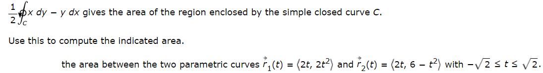 1
x dy- y dx gives the area of the region enclosed by the simple closed curve C.
2Jc
Use this to compute the indicated area.
the area between the two parametric curves r₁(t) = (2t, 2t²) and ₂(t) = (2t, 6 – t²) with -√2 ≤ t ≤ √√2.