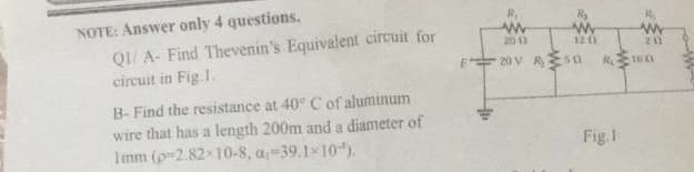 NOTE: Answer only 4 questions.
QI/ A- Find Thevenin's Equivalent circuit for
circuit in Fig.1.
B-Find the resistance at 40° C of aluminum
wire that has a length 200m and a diameter of
1mm (p2.82×10-8, a 39.1×10).
www
2013
www
1201
w
211
20V 50 RO
Fig.