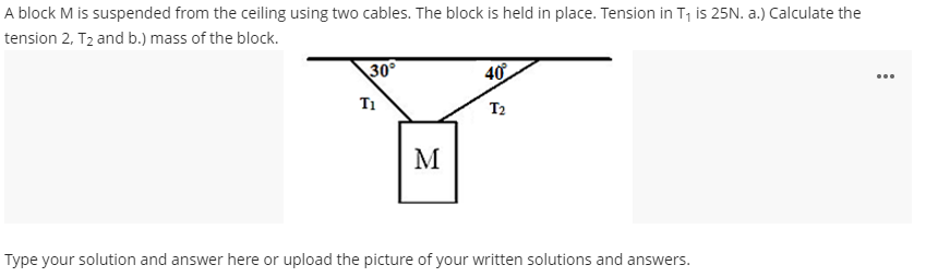 A block M is suspended from the ceiling using two cables. The block is held in place. Tension in T, is 25N. a.) Calculate the
tension 2, T2 and b.) mass of the block.
30°
40
...
T1
T2
M
Type your solution and answer here or upload the picture of your written solutions and answers.
