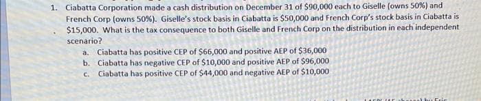 1. Ciabatta Corporation made a cash distribution on December 31 of $90,000 each to Giselle (owns 50%) and
French Corp (owns 50%). Giselle's stock basis in Ciabatta is $50,000 and French Corp's stock basis in Ciabatta is
$15,000. What is the tax consequence to both Giselle and French Corp on the distribution in each independent
scenario?
a. Ciabatta has positive CEP of $66,000 and positive AEP of $36,000
b. Ciabatta has negative CEP of $10,000 and positive AEP of $96,000
c. Ciabatta has positive CEP of $44,000 and negative AEP of $10,000
bu Eric

