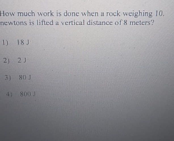 How much work is done when a rock weighing 10.
newtons is lifted a vertical distance of 8 meters?
1) 18 J
2) 2 J
3) 80 J
4) 800 J