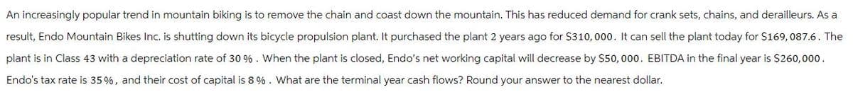 An increasingly popular trend in mountain biking is to remove the chain and coast down the mountain. This has reduced demand for crank sets, chains, and derailleurs. As a
result, Endo Mountain Bikes Inc. is shutting down its bicycle propulsion plant. It purchased the plant 2 years ago for $310,000. It can sell the plant today for $169, 087.6. The
plant is in Class 43 with a depreciation rate of 30 %. When the plant is closed, Endo's net working capital will decrease by $50,000. EBITDA in the final year is $260,000.
Endo's tax rate is 35%, and their cost of capital is 8%. What are the terminal year cash flows? Round your answer to the nearest dollar.