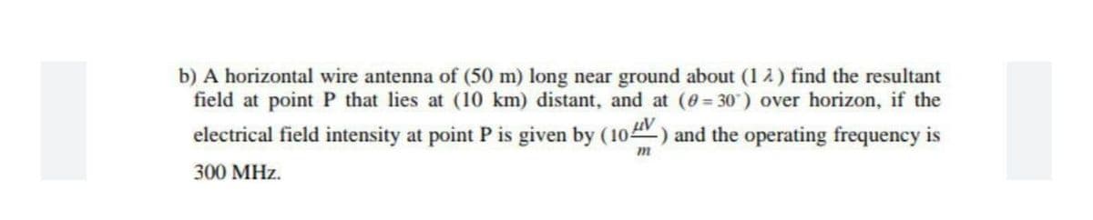 b) A horizontal wire antenna of (50 m) long near ground about (12) find the resultant
field at point P that lies at (10 km) distant, and at (0= 30") over horizon, if the
electrical field intensity at point P is given by (10) and the operating frequency is
300 MHz.
