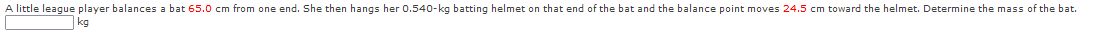 A little league player balances a bat 65.0 cm from one end. She then hangs her 0.540-kg batting helmet on that end of the bat and the balance point moves 24.5 cm toward the helmet. Determine the mass of the bat.
kg
