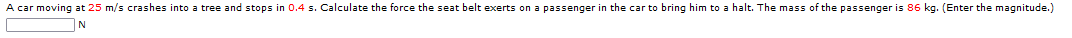 A car moving at 25 m/s crashes into a tree and stops in 0.4 s. Calculate the force the seat belt exerts on a passenger in the car to bring him to a halt. The mass of the passenger is 86 kg. (Enter the magnitude.)
