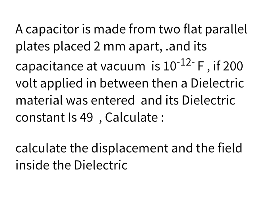 A capacitor is made from two flat parallel
plates placed 2 mm apart, .and its
capacitance at vacuum is 10-12- F , if 200
volt applied in between then a Dielectric
material was entered and its Dielectric
constant Is 49 , Calculate :
calculate the displacement and the field
inside the Dielectric
