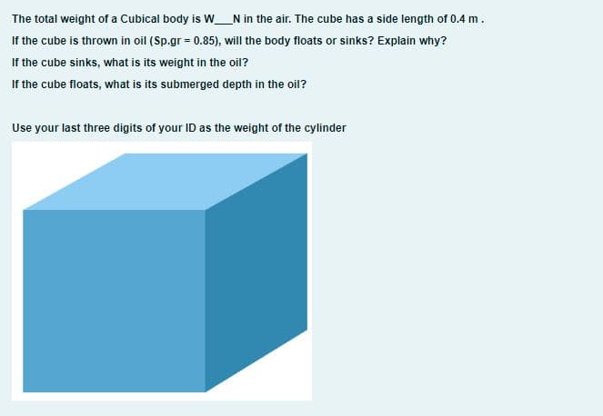 The total weight of a Cubical body is W_N in the air. The cube has a side length of 0.4 m.
If the cube is thrown in oil (Sp.gr = 0.85), will the body floats or sinks? Explain why?
If the cube sinks, what is its weight in the oil?
If the cube floats, what is its submerged depth in the oil?
Use your last three digits of your ID as the weight of the cylinder