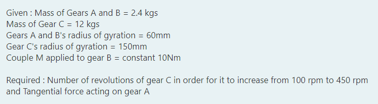 Given : Mass of Gears A and B = 2.4 kgs
Mass of Gear C = 12 kgs
Gears A and B's radius of gyration = 60mm
Gear C's radius of gyration = 150mm
Couple M applied to gear B = constant 10NM
%3D
Required : Number of revolutions of gear C in order for it to increase from 100 rpm to 450 rpm
and Tangential force acting on gear A
