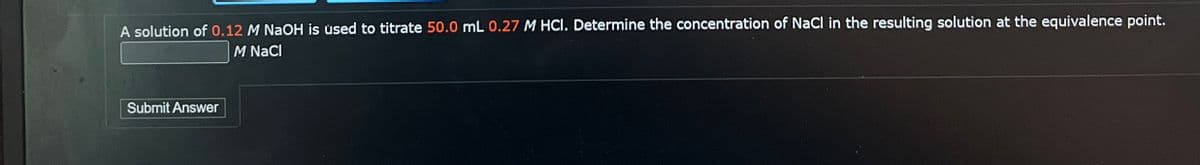 A solution of 0.12 M NaOH is used to titrate 50.0 mL 0.27 M HCI. Determine the concentration of NaCl in the resulting solution at the equivalence point.
M NaCl
Submit Answer