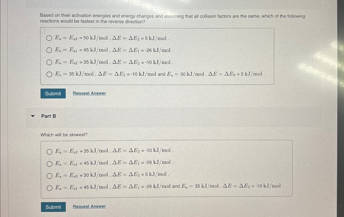 Based on their activation energies and energy changes and assuming that all collision factors are the same, which of the following
reactions would be fastest in the reverse direction?
O Ea Es 50 kJ/mol. AE AES-5 kJ/mol
=
Ea Eal 45 kJ/mol, AE AE₁-26 kJ/mol
=
=
OE E235 kJ/mol, AE = AE = 10 kJ/mol
Ea 35 kJ/mol, AE = AE2 = -10 kJ/mol and Ea = 50 kJ/mol, AE = AE3 = 5 kJ/mol.
=
Submit
Request Answer
Part B
Which will be slowest?
OE, E, 35 kJ/mol, AE AE2=-10 kJ/mol
O Ea
-
=
=
Eal 45 kJ/mol, AE = AE₁ = -26 kJ/mol.
=
O Ea Ea3 = 50 kJ/mol, AE = AE3 = 5 kJ/mol.
OE. Eat 45 kJ/mol, AE AE₁ =-26 kJ/mol and E, 35 kJ/mol, AE AE₁ = -10 kJ/mol
=
Submit
Request Answer