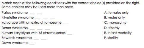 Match each of the following conditions with the correct choice(s) provided on the right.
Some choices may be used more than once.
Patau syndrome
A. females only
Klinefelter syndrome
B. males only
C. monosomy
D. trisomy
karyotype with an extra chromosome
Turner syndrome
E. infant mortality
F. sterility
human karyotype with 45 chromosomes
Edwards syndrome
Down syndrome
