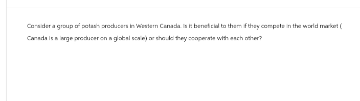 Consider a group of potash producers in Western Canada. Is it beneficial to them if they compete in the world market (
Canada is a large producer on a global scale) or should they cooperate with each other?