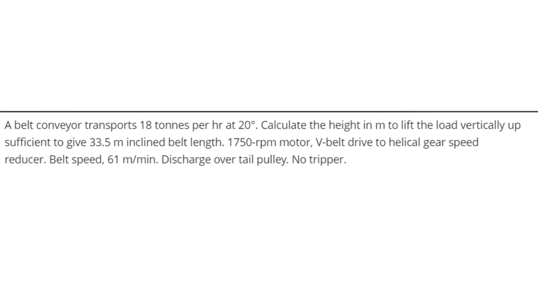 A belt conveyor transports 18 tonnes per hr at 20°. Calculate the height in m to lift the load vertically up
sufficient to give 33.5 m inclined belt length. 1750-rpm motor, V-belt drive to helical gear speed
reducer. Belt speed, 61 m/min. Discharge over tail pulley. No tripper.
