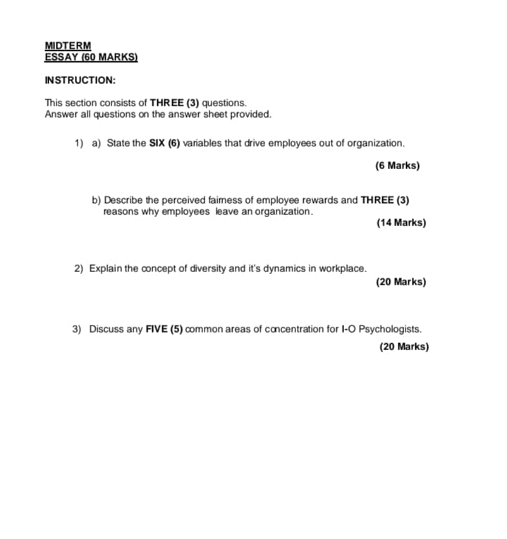 MIDTERM
ESSAY (60 MARKS)
INSTRUCTION:
This section consists of THREE (3) questions.
Answer all questions on the answer sheet provided.
1) a) State the SIX (6) variables that drive employees out of organization.
(6 Marks)
b) Describe the perceived faimess of employee rewards and THREE (3)
reasons why employees leave an organization.
(14 Marks)
2) Explain the concept of diversity and it's dynamics in workplace.
(20 Marks)
3) Discuss any FIVE (5) common areas of concentration for I-O Psychologists.
(20 Marks)