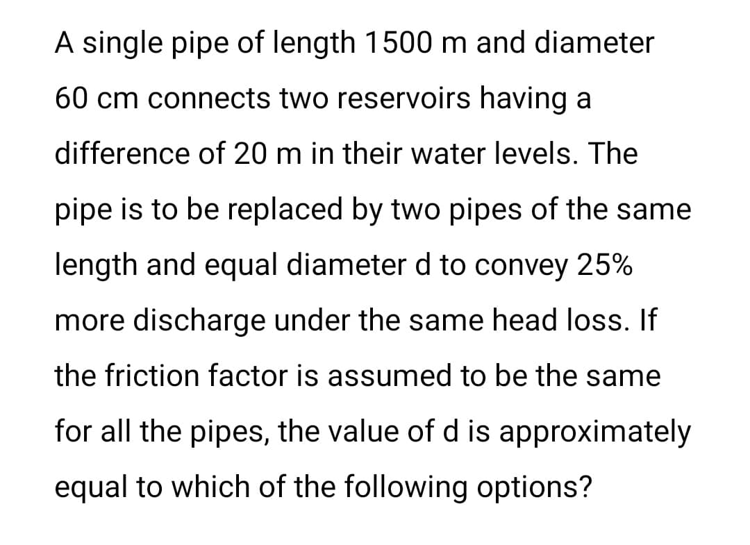 A single pipe of length 1500 m and diameter
60 cm connects two reservoirs having a
difference of 20 m in their water levels. The
pipe is to be replaced by two pipes of the same
length and equal diameter d to convey 25%
more discharge under the same head loss. If
the friction factor is assumed to be the same
for all the pipes, the value of d is approximately
equal to which of the following options?