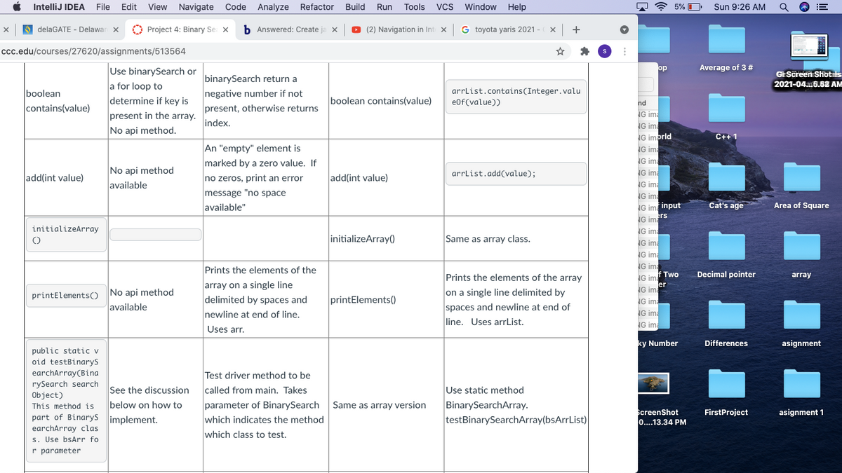 IntelliJ IDEA
File
Edit
View Navigate
Code
Analyze
Refactor
Build
Run
Tools
Vcs
Window
Help
7 ? 5%
Sun 9:26 AM
A delaGATE - Delawar x
O Project 4: Binary Se x
b Answered: Create
O (2) Navigation in Int x
G toyota yaris 2021 -
Iccc.edu/courses/27620/assignments/513564
Use binarySearch or
op
Average of 3 #
GEScreen Shotals
binarySearch return a
negative number if not
present, otherwise returns
a for loop to
2021-04a5.62 AM
arrlist.contains(Integer.valu
e0f(value))
boolean
boolean contains(value)
determine if key is
present in the array.
nd
contains(value)
NG ima
index.
NG ima
No api method.
NG imprld
C++ 1
An "empty" element is
NG ima
NG ima
NG ima
NG ima
marked by a zero value. If
No api method
arrlist.add(value);
add(int value)
no zeros, print an error
add(int value)
available
message "no space
available"
NG ima
NG im input
Cat's age
Area of Square
ers
NG ima
initializeArray
NG ima
initializeArray()
Same as array class.
NG ima
NG ima
Prints the elements of the
NG ima
Prints the elements of the array
f Two
Decimal pointer
NG ima
array
array on a single line
delimited by spaces and
er
No api method
on a single line delimited by
NG ima
printElementsO
printElements()
NG ima
spaces and newline at end of
line. Uses arrList.
available
newline at end of line.
NG ima
NG ima
Uses arr.
ky Number
Differences
asignment
public static v
oid testBinarys
earchArray(Bina
Test driver method to be
called from main. Takes
rySearch search
Object)
This method is
part of Binarys implement.
See the discussion
parameter of BinarySearch
which indicates the method
Use static method
BinarySearchArray.
testBinarySearchArray(bsArrList)
below on how to
Same as array version
ScreenShot
0...13.34 PM
FirstProject
asignment 1
earchArray clas
s. Use bsArr fo
r parameter
which class to test.
