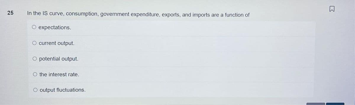 25
In the IS curve, consumption, government expenditure, exports, and imports are a function of
O expectations.
O current output.
O potential output.
the interest rate.
O output fluctuations.
R