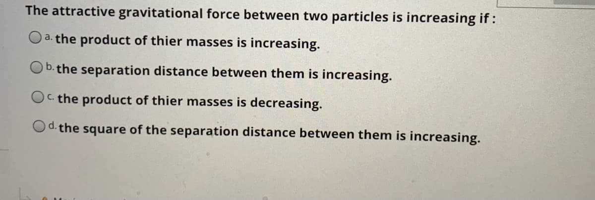 The attractive gravitational force between two particles is increasing if:
O a. the product of thier masses is increasing.
b.the separation distance between them is increasing.
OC. the product of thier masses is decreasing.
d. the square of the separation distance between them is increasing.
